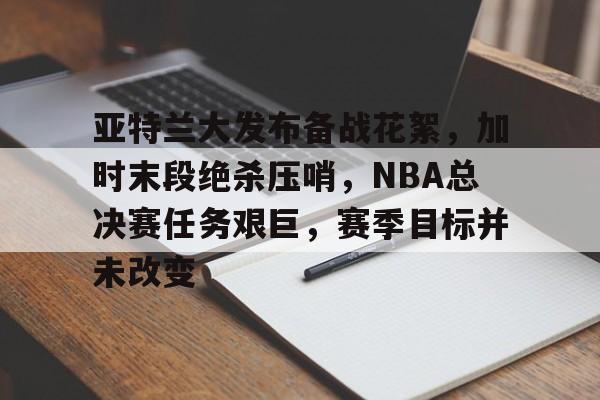 亚特兰大发布备战花絮，加时末段绝杀压哨，NBA总决赛任务艰巨，赛季目标并未改变