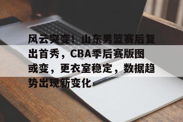 风云突变！山东男篮赛后复出首秀，CBA季后赛版图或变，更衣室稳定，数据趋势出现新变化